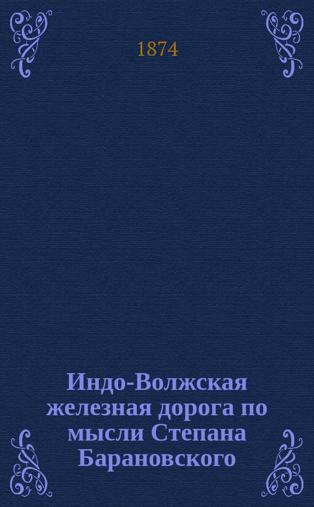 Индо-Волжская железная дорога по мысли Степана Барановского : Копия докл. зап. сост. Барановским и доложенная министром пут. сообщ. гр. Алексеем Павловичем Бобринским Александру II