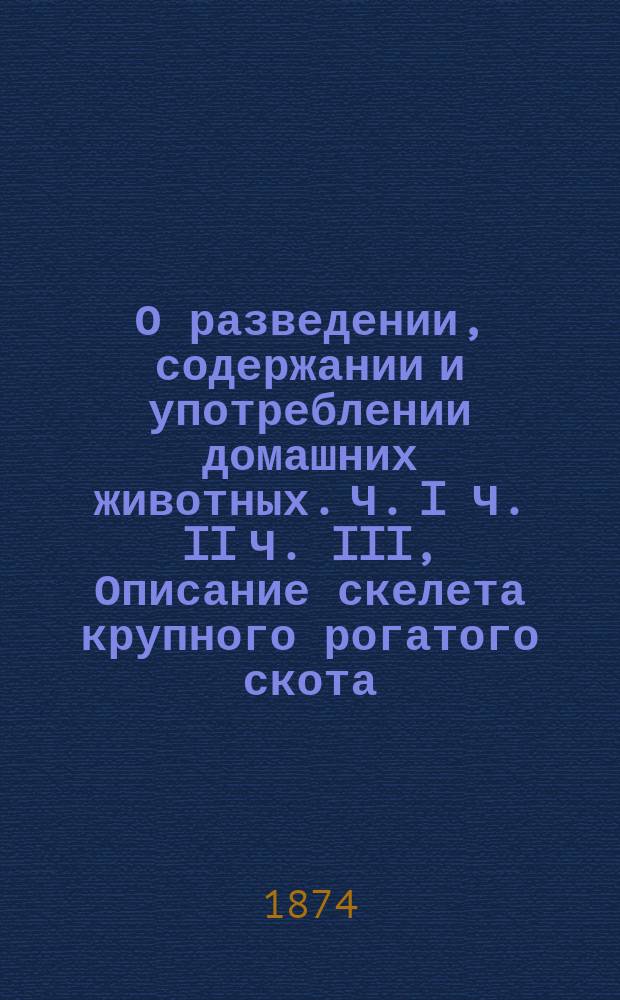 О разведении, содержании и употреблении домашних животных. Ч. I Ч. II Ч. III, Описание скелета крупного рогатого скота. Физиологические очерки домашних животных. О природе, породах и наружном виде крупного рогатого скота : Пер. с 3-го нем. изд., доп. описанием рус. пород