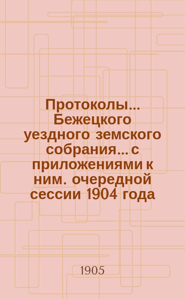Протоколы... Бежецкого уездного земского собрания... [с приложениями к ним]. очередной сессии 1904 года