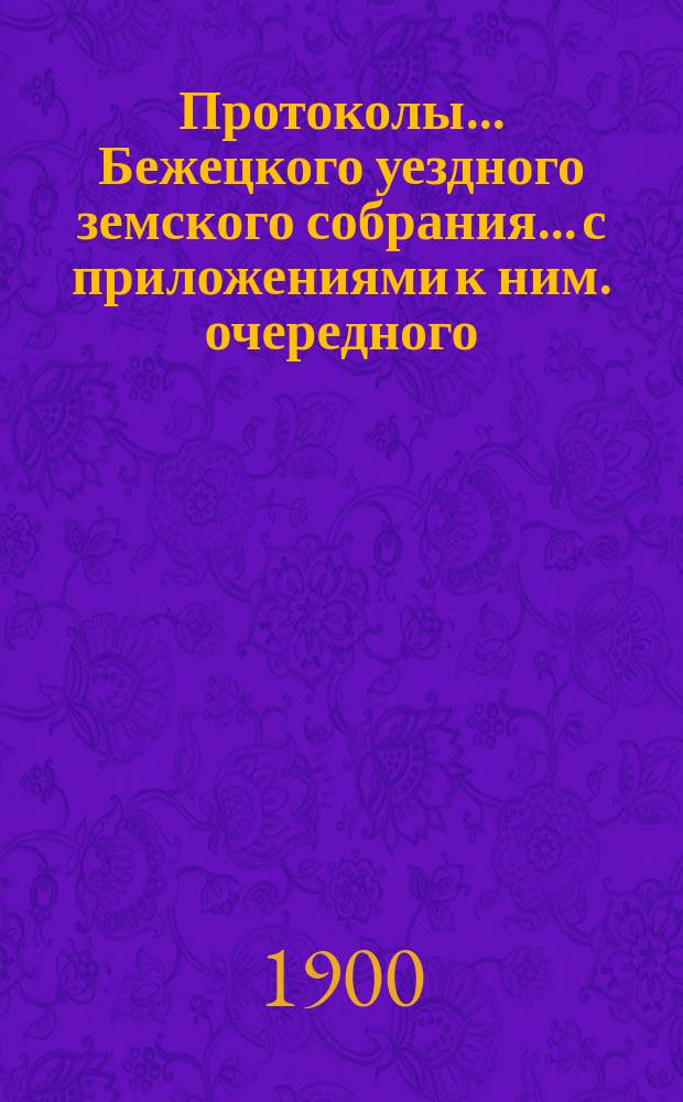 Протоколы... Бежецкого уездного земского собрания... [с приложениями к ним]. очередного... 28 октября - 1 ноября 1899 г. и протокол чрезвычайного собрания 30 апреля 1900 г.