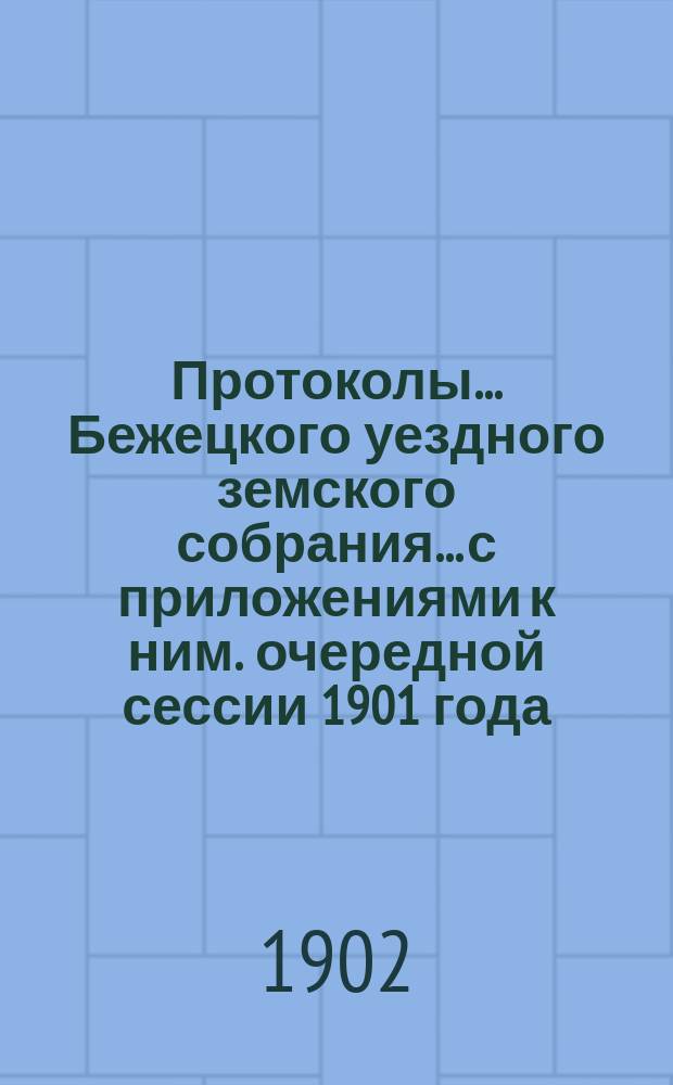 Протоколы... Бежецкого уездного земского собрания... [с приложениями к ним]. очередной сессии 1901 года