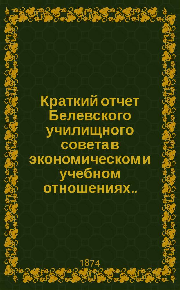 Краткий отчет Белевского училищного совета в экономическом и учебном отношениях... ... за прошлый 1873-1874 учебный год