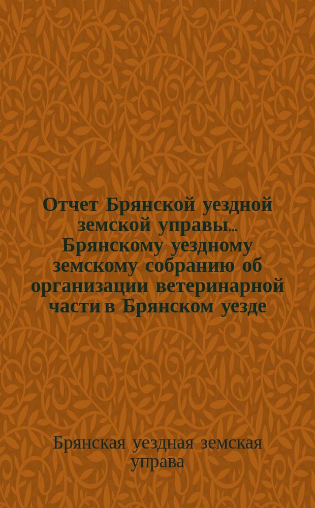 Отчет Брянской уездной земской управы... Брянскому уездному земскому собранию об организации ветеринарной части в Брянском уезде, Орловской губ. ...