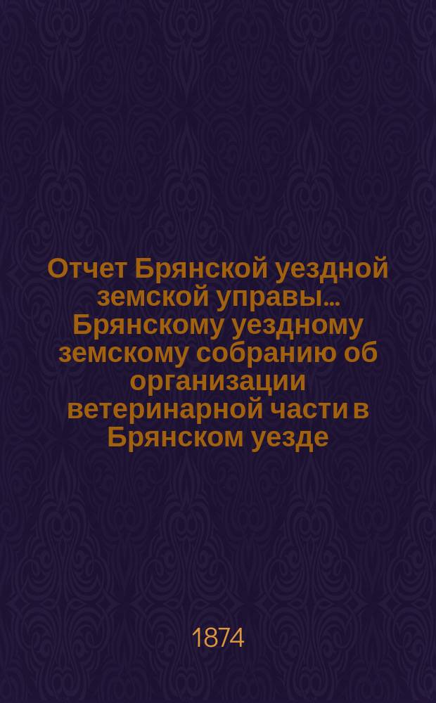 Отчет Брянской уездной земской управы... Брянскому уездному земскому собранию об организации ветеринарной части в Брянском уезде, Орловской губ. ... с 1 июля 1873 года по 1-е июля 1874 года