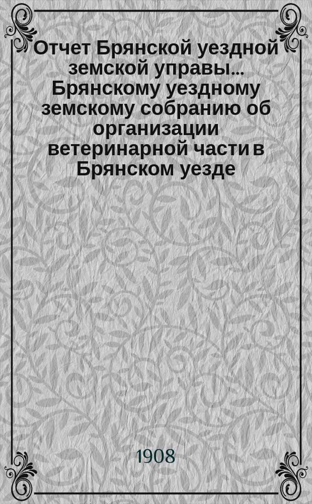 Отчет Брянской уездной земской управы... Брянскому уездному земскому собранию об организации ветеринарной части в Брянском уезде, Орловской губ. ... за 1907 год, XLIII очередному... 1908 года