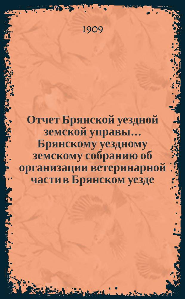 Отчет Брянской уездной земской управы... Брянскому уездному земскому собранию об организации ветеринарной части в Брянском уезде, Орловской губ. ... за 1908 год, XLIV очередному... 1909 года