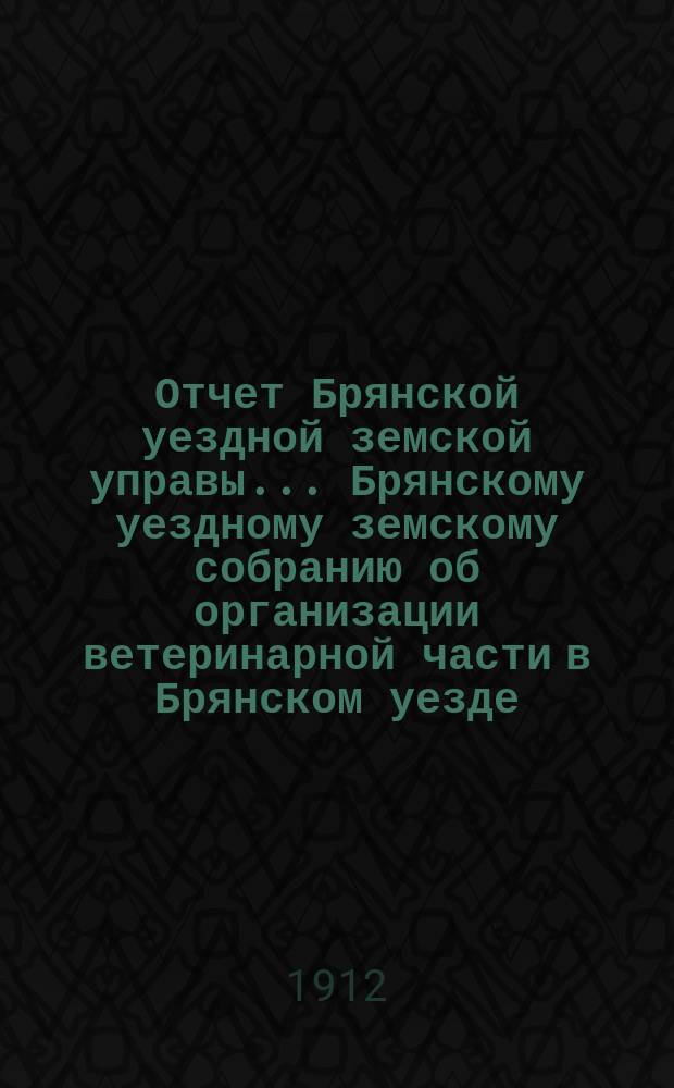 Отчет Брянской уездной земской управы... Брянскому уездному земскому собранию об организации ветеринарной части в Брянском уезде, Орловской губ. ... за 1911 год, XLVII очередному... 1912 года