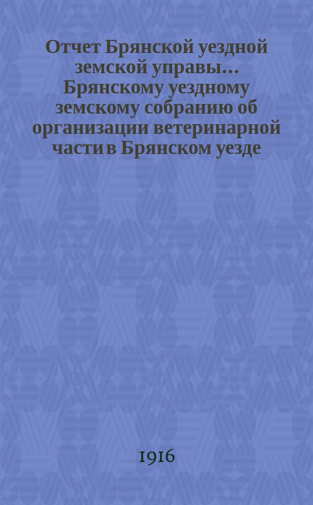 Отчет Брянской уездной земской управы... Брянскому уездному земскому собранию об организации ветеринарной части в Брянском уезде, Орловской губ. ... за 1915 год, LI очередному... 1916 г.