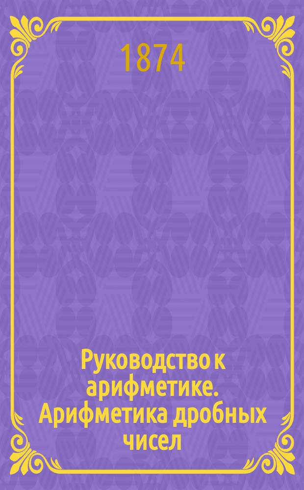Руководство к арифметике. Арифметика дробных чисел : (В объеме гимназ. курса)