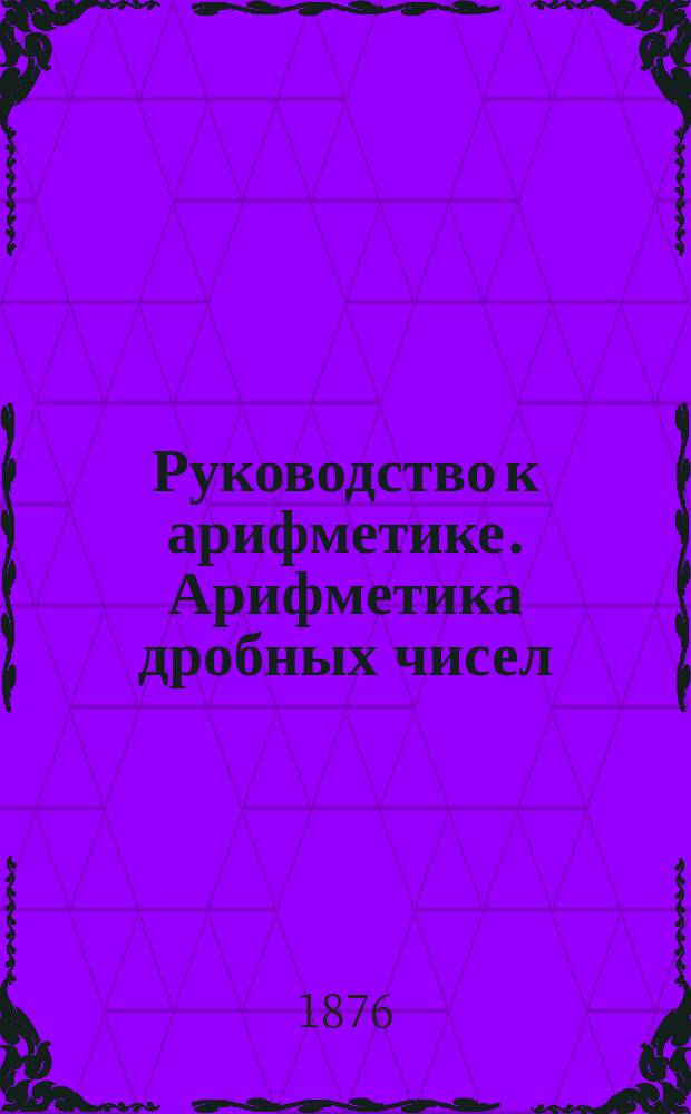 Руководство к арифметике. Арифметика дробных чисел : (В объеме гимназ. курса)