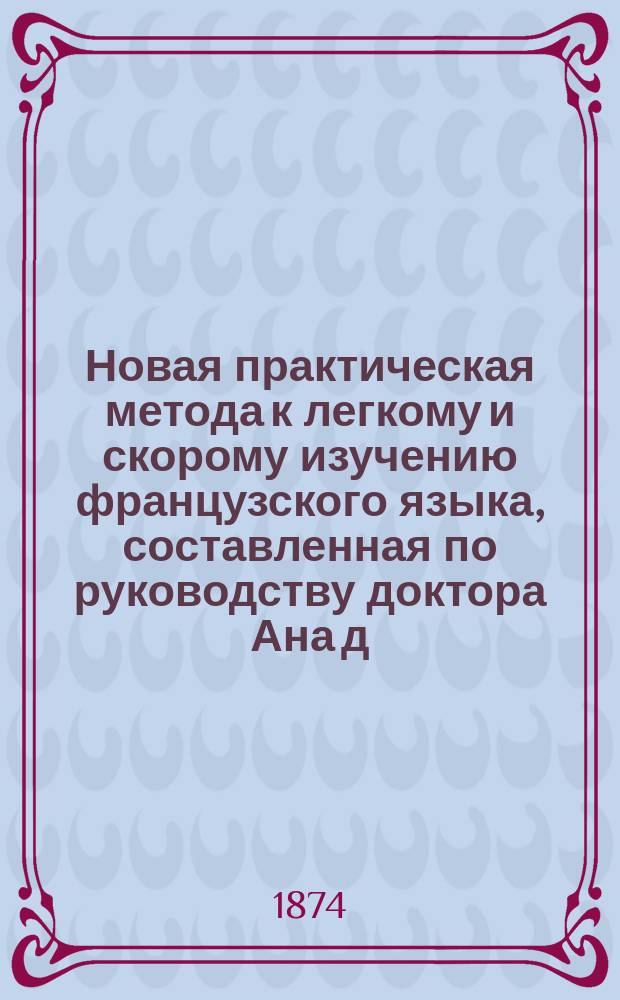 Новая практическая метода к легкому и скорому изучению французского языка, составленная по руководству доктора Ана д. Карлом Вагнером. Ч. 1 : Первый год