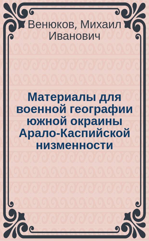 Материалы для военной географии южной окраины Арало-Каспийской низменности : Продолж. "Опыта военного обозрения русских границ в Азии" полк. Венюкова