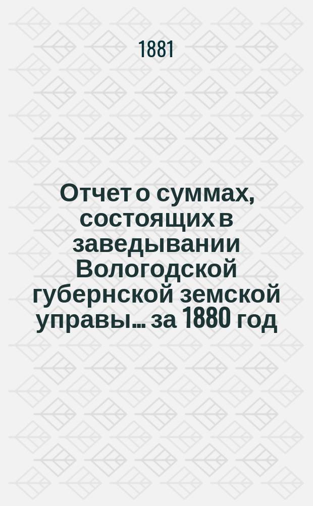 Отчет о суммах, состоящих в заведывании Вологодской губернской земской управы... ... за 1880 год