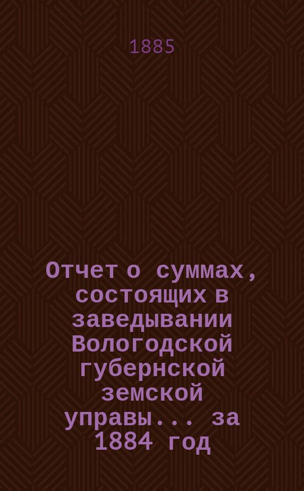 Отчет о суммах, состоящих в заведывании Вологодской губернской земской управы... ... за 1884 год