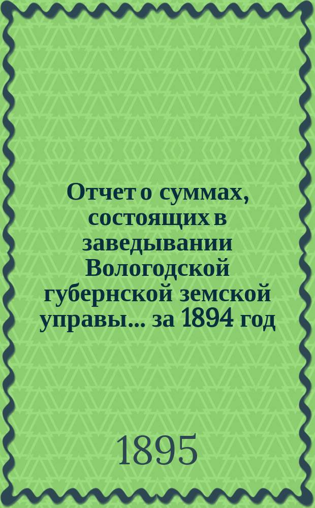 Отчет о суммах, состоящих в заведывании Вологодской губернской земской управы... ... за 1894 год