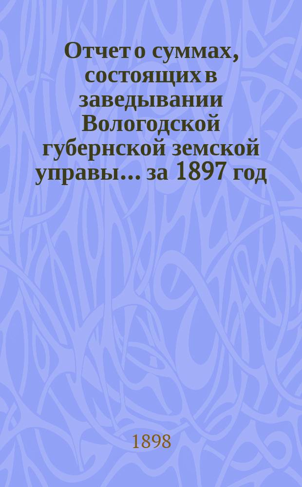 Отчет о суммах, состоящих в заведывании Вологодской губернской земской управы... ... за 1897 год