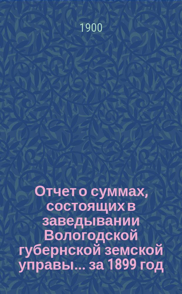 Отчет о суммах, состоящих в заведывании Вологодской губернской земской управы... ... за 1899 год