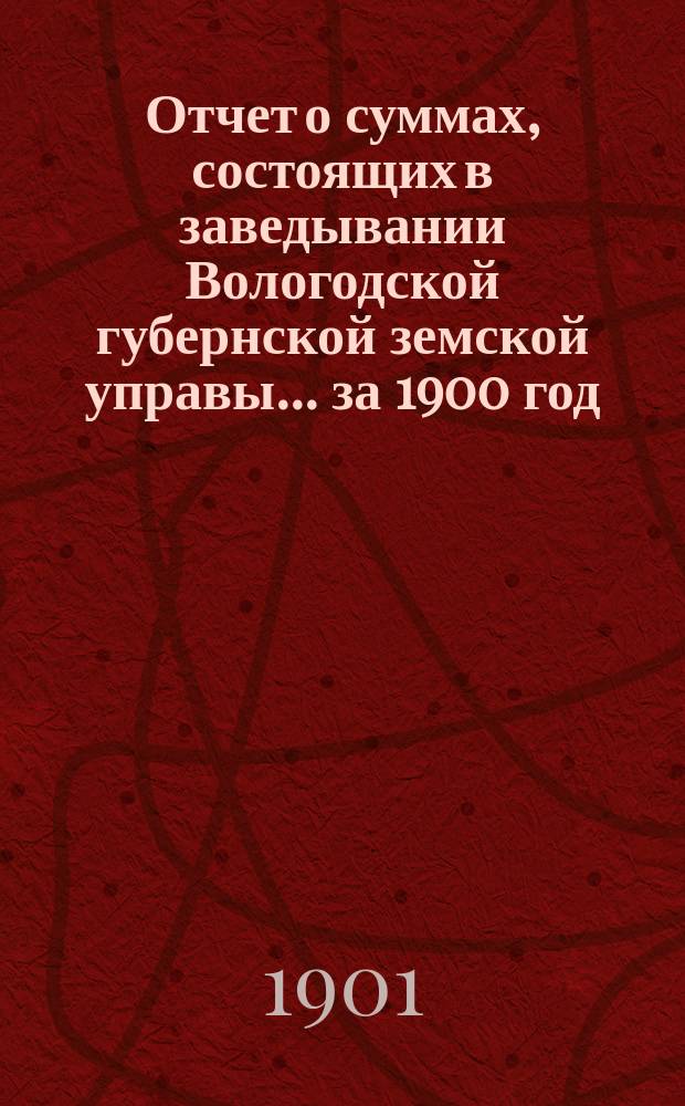 Отчет о суммах, состоящих в заведывании Вологодской губернской земской управы... ... за 1900 год