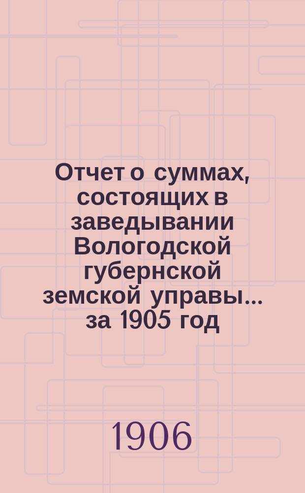 Отчет о суммах, состоящих в заведывании Вологодской губернской земской управы... ... за 1905 год