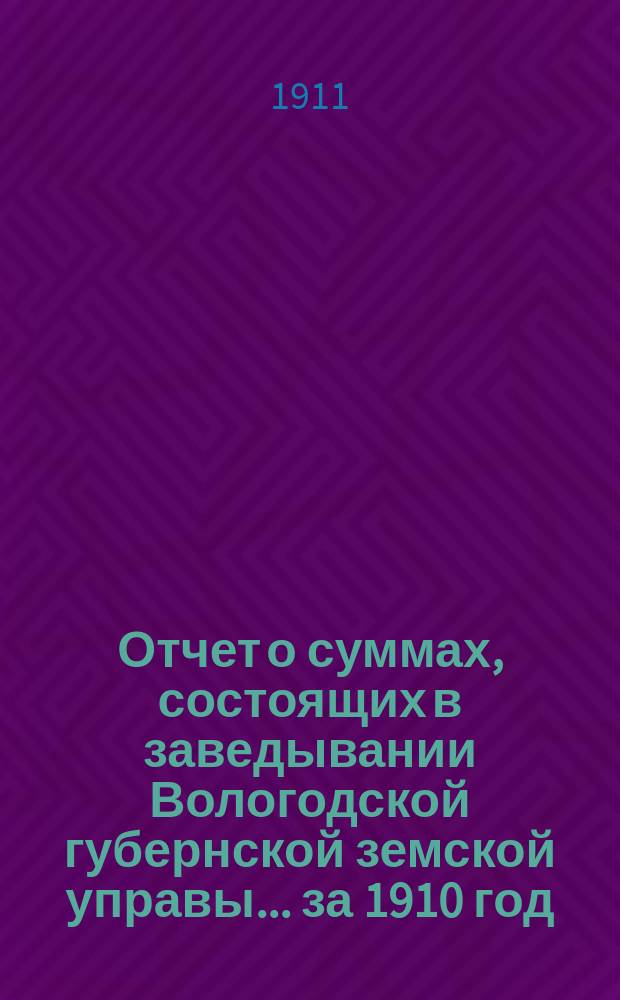 Отчет о суммах, состоящих в заведывании Вологодской губернской земской управы... ... за 1910 год