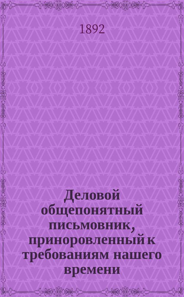 Деловой общепонятный письмовник, приноровленный к требованиям нашего времени : Образцы и формы деловых, поздрав., просит., благодарств., семейн. и др. писем, извещений и рекомендаций : С присоединением руководства к сост. денеж. и др. расписок, аттестатов, векселей, заемных писем..