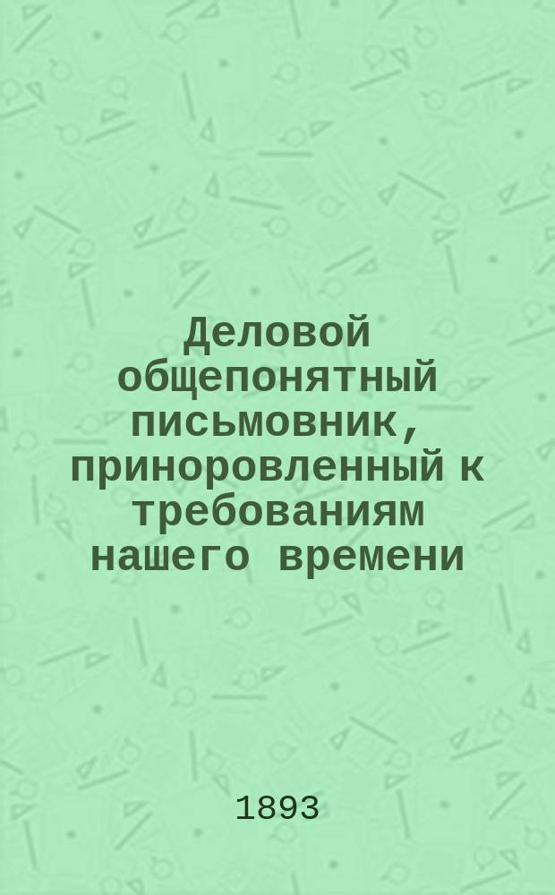 Деловой общепонятный письмовник, приноровленный к требованиям нашего времени : Образцы и формы деловых, поздрав., просит., благодарств., семейн. и др. писем, извещений и рекомендаций : С присоединением руководства к сост. денеж. и др. расписок, аттестатов, векселей, заемных писем..