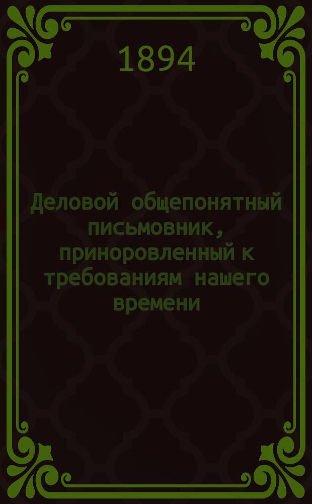 Деловой общепонятный письмовник, приноровленный к требованиям нашего времени : Образцы и формы деловых, поздрав., просит., благодарств., семейн. и др. писем, извещений и рекомендаций : С присоединением руководства к сост. денеж. и др. расписок, аттестатов, векселей, заемных писем..