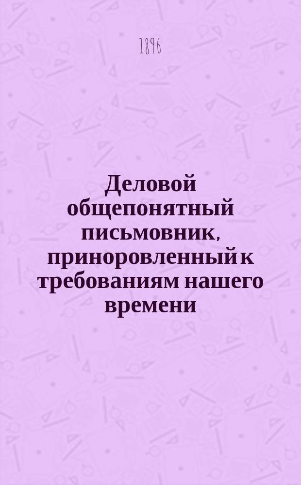 Деловой общепонятный письмовник, приноровленный к требованиям нашего времени : Образцы и формы деловых, поздрав., просит., благодарств., семейн. и др. писем, извещений и рекомендаций : С присоединением руководства к сост. денеж. и др. расписок, аттестатов, векселей, заемных писем..