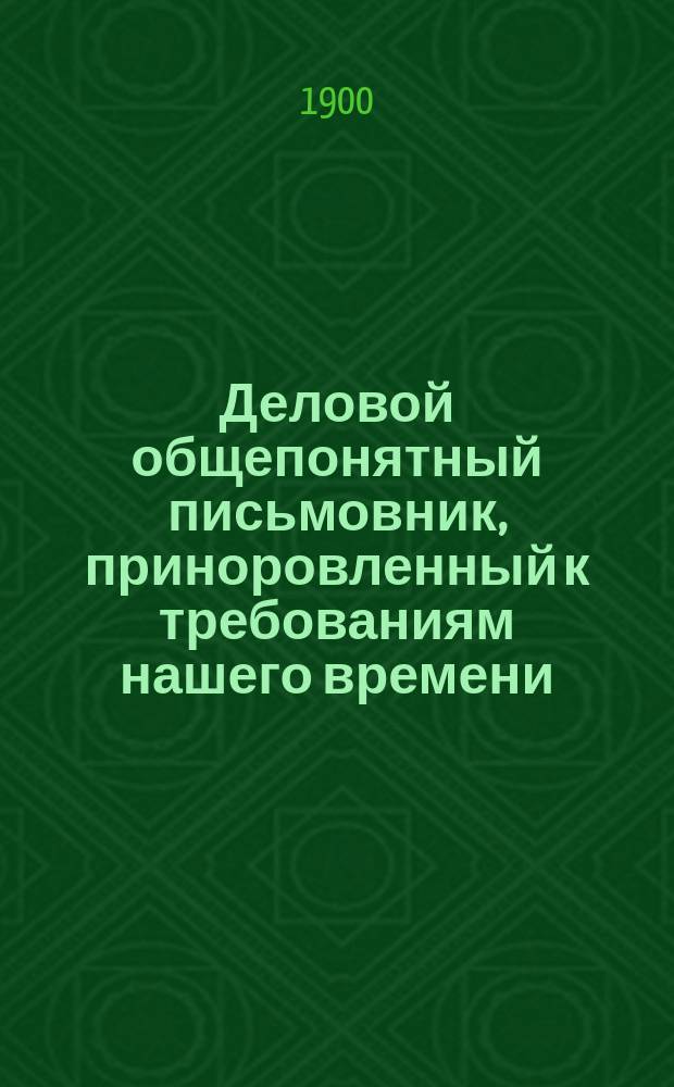 Деловой общепонятный письмовник, приноровленный к требованиям нашего времени : Образцы и формы деловых, поздрав., просит., благодарств., семейн. и др. писем, извещений и рекомендаций : С присоединением руководства к сост. денеж. и др. расписок, аттестатов, векселей, заемных писем..