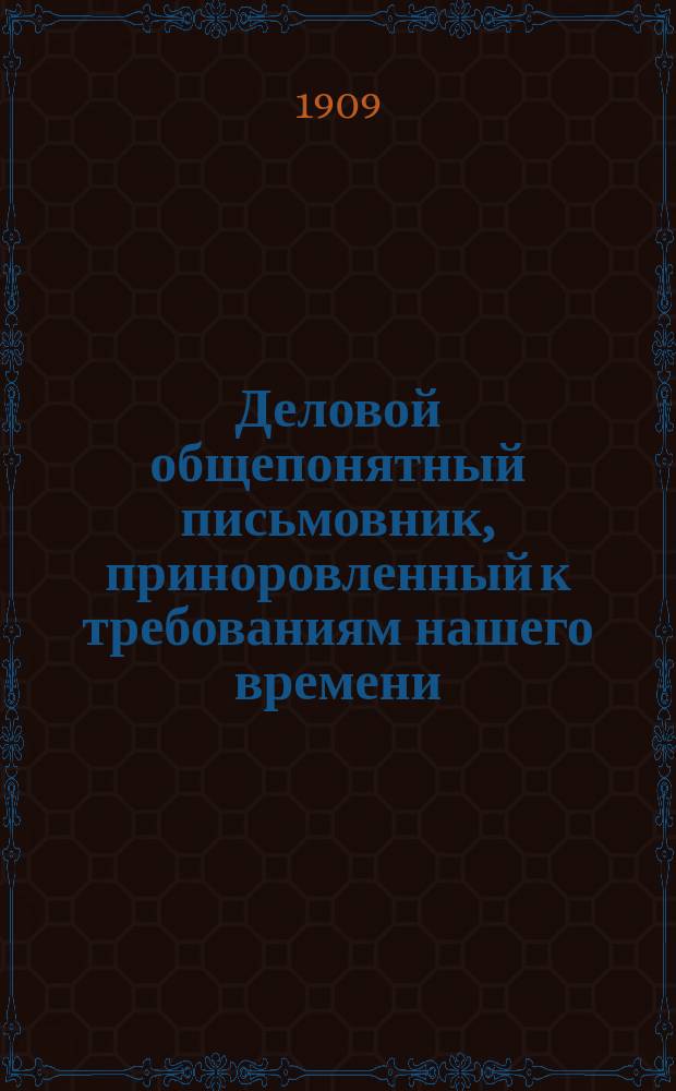 Деловой общепонятный письмовник, приноровленный к требованиям нашего времени : Образцы и формы деловых, поздрав., просит., благодарств., семейн. и др. писем, извещений и рекомендаций : С присоединением руководства к сост. списка коренных слов с буквой "Ѣ", почтовых правил, списка актов и документов, оплачиваемых гербовым сбором... и др