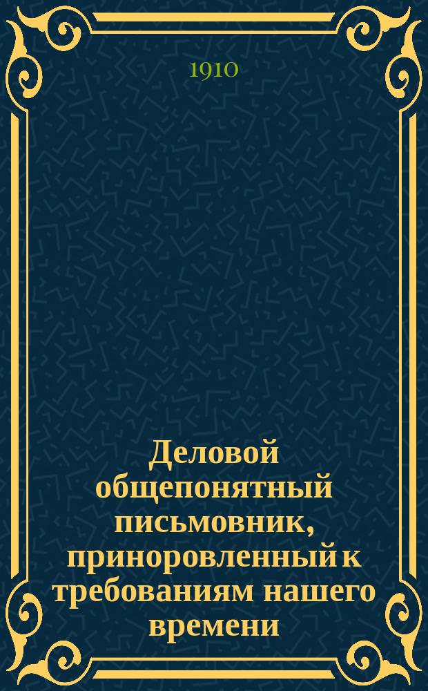 Деловой общепонятный письмовник, приноровленный к требованиям нашего времени : Образцы и формы деловых, поздрав., просит., благодарств., семейн. и др. писем, извещений и рекомендаций : С присоединением руководства к сост. списка коренных слов с буквой "Ѣ", почтовых правил, списка актов и документов, оплачиваемых гербовым сбором... и др