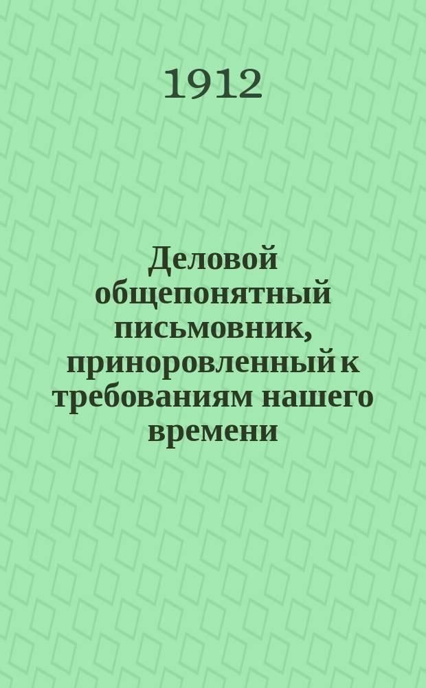 Деловой общепонятный письмовник, приноровленный к требованиям нашего времени : Образцы и формы деловых, поздрав., просит., благодарств., семейн. и др. писем, извещений и рекомендаций : С присоединением руководства к сост. списка коренных слов с буквой "Ѣ", почтовых правил, списка актов и документов, оплачиваемых гербовым сбором... и др