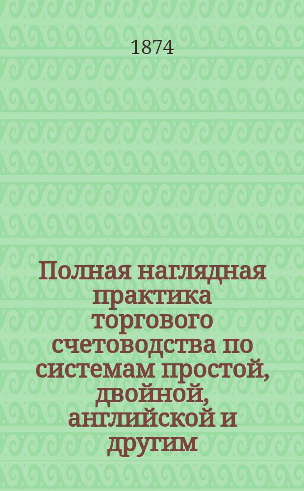 Полная наглядная практика торгового счетоводства по системам простой, двойной, английской и другим, в двух сводах: верном и утаечном