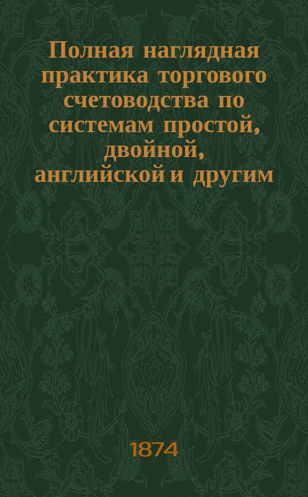 Полная наглядная практика торгового счетоводства по системам простой, двойной, английской и другим, в двух сводах: верном и утаечном. Ч. 1