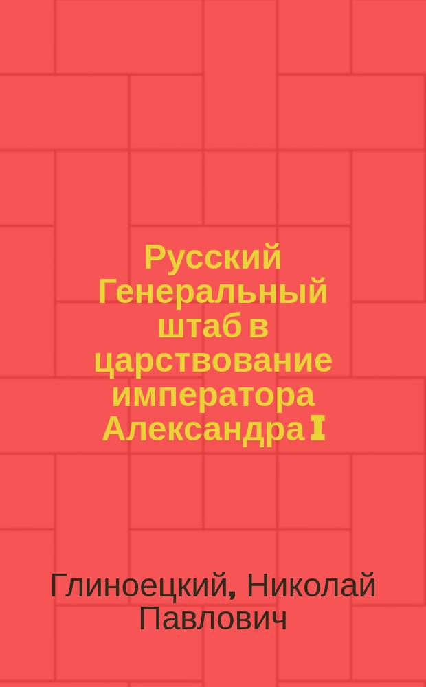 Русский Генеральный штаб в царствование императора Александра I : Пять глав из неизд. "Истории Рус. ген. штаба" ген.-м. Глиноецкого