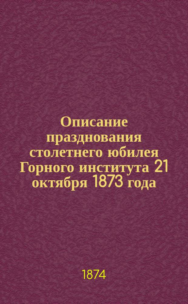 Описание празднования столетнего юбилея Горного института [21 октября 1873 года] : (Рапорт представл. 30 дек. 1873 г. за № 2967 его высокопревосходительству г. министру финансов Михаилу Христофоровичу Рейтнеру, дир. Горн. ин-та ген.-майором акад. Николаев Кокшаровым)