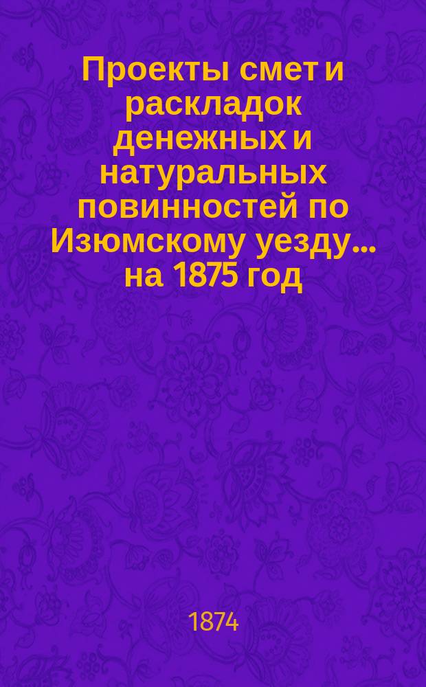 Проекты смет и раскладок [денежных и натуральных повинностей по Изюмскому уезду]... ... на 1875 год