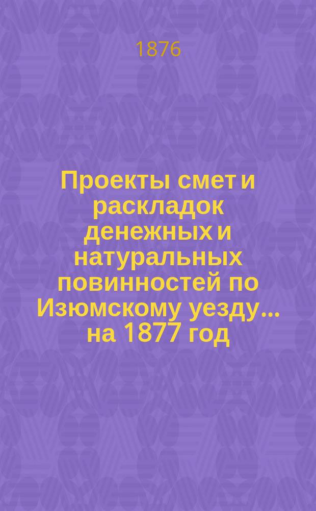 Проекты смет и раскладок [денежных и натуральных повинностей по Изюмскому уезду]... ... на 1877 год