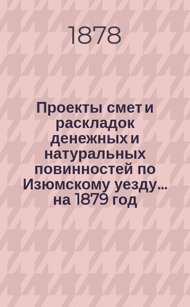 Проекты смет и раскладок [денежных и натуральных повинностей по Изюмскому уезду]... ... на 1879 год