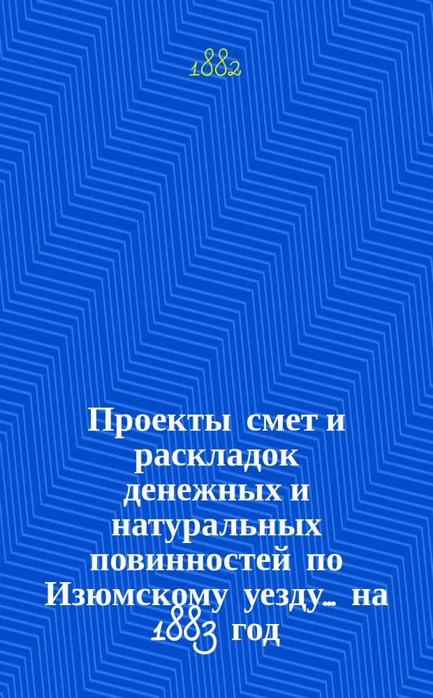 Проекты смет и раскладок [денежных и натуральных повинностей по Изюмскому уезду]... ... на 1883 год