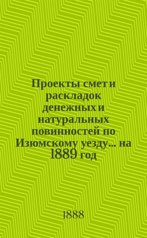 Проекты смет и раскладок [денежных и натуральных повинностей по Изюмскому уезду]... ... на 1889 год