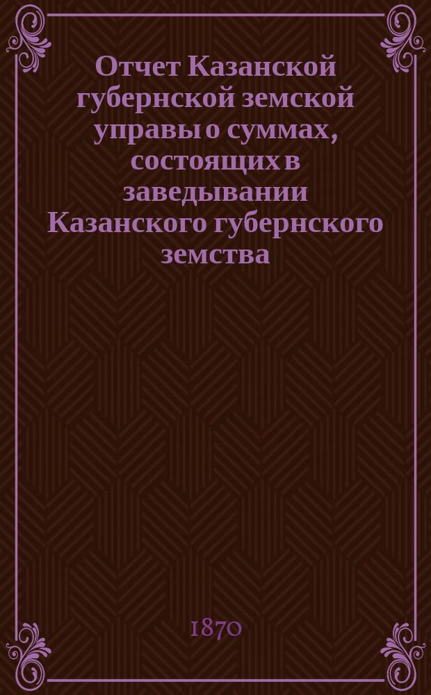 Отчет Казанской губернской земской управы о суммах, состоящих в заведывании Казанского губернского земства... 1869 год и за время с 1-го января по 1-е июля 1870 года