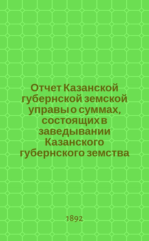 Отчет Казанской губернской земской управы о суммах, состоящих в заведывании Казанского губернского земства... 1891 год