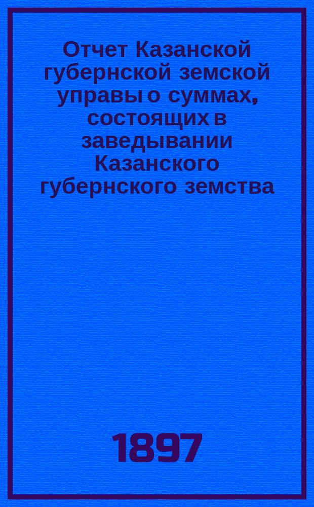 Отчет Казанской губернской земской управы о суммах, состоящих в заведывании Казанского губернского земства... 1896 год