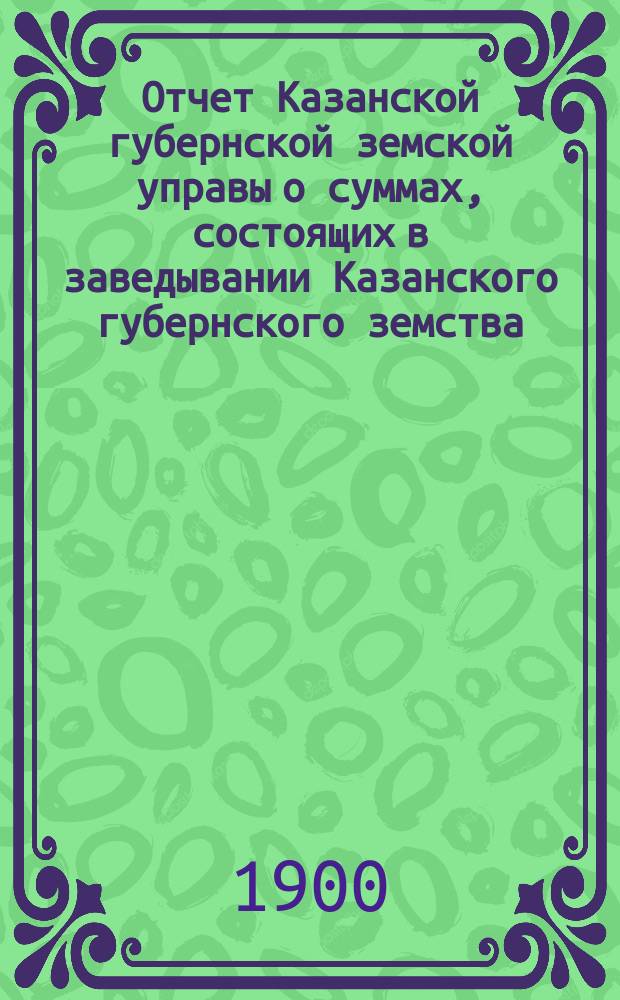 Отчет Казанской губернской земской управы о суммах, состоящих в заведывании Казанского губернского земства... 1899 год