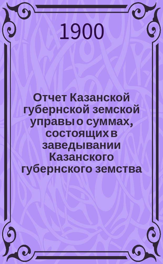 Отчет Казанской губернской земской управы о суммах, состоящих в заведывании Казанского губернского земства... 1900 год