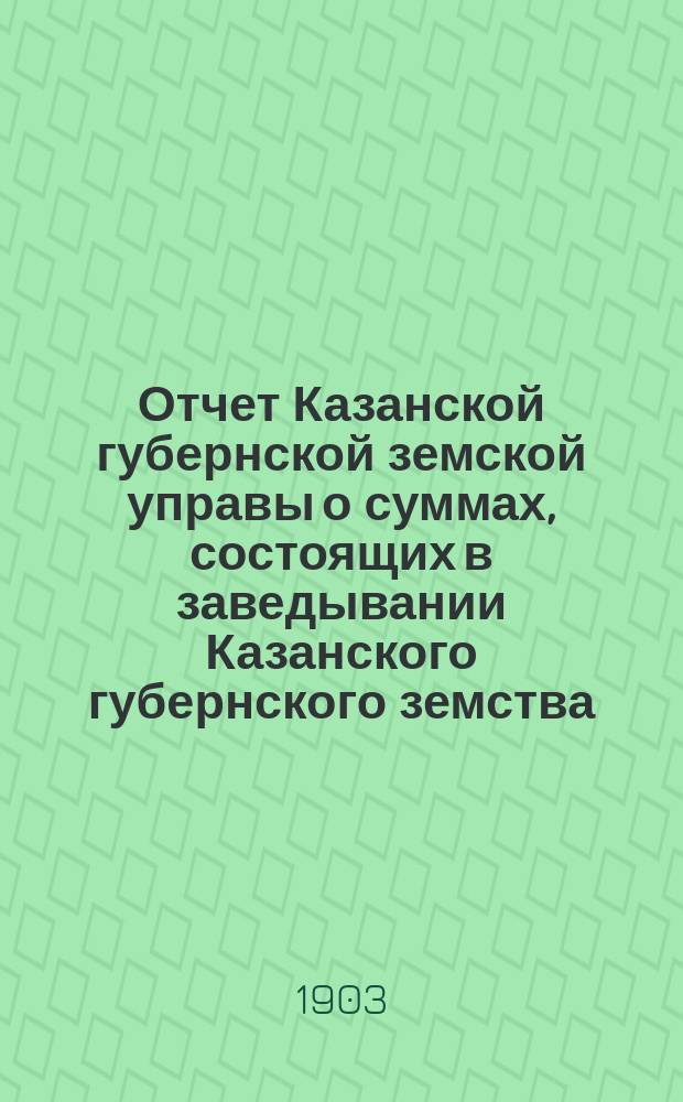 Отчет Казанской губернской земской управы о суммах, состоящих в заведывании Казанского губернского земства... 1902 год