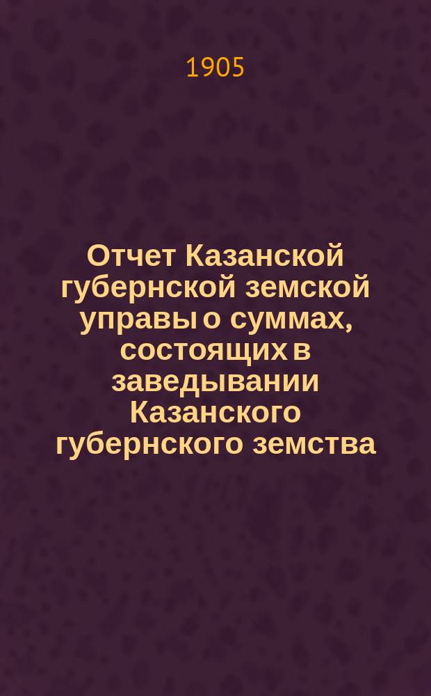 Отчет Казанской губернской земской управы о суммах, состоящих в заведывании Казанского губернского земства... 1904 год