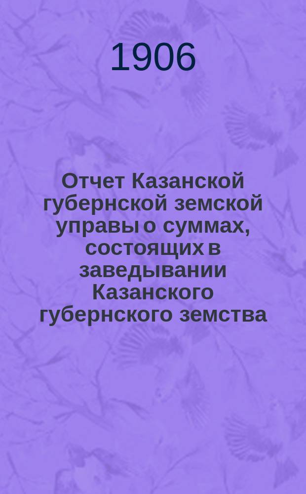 Отчет Казанской губернской земской управы о суммах, состоящих в заведывании Казанского губернского земства... 1905 год