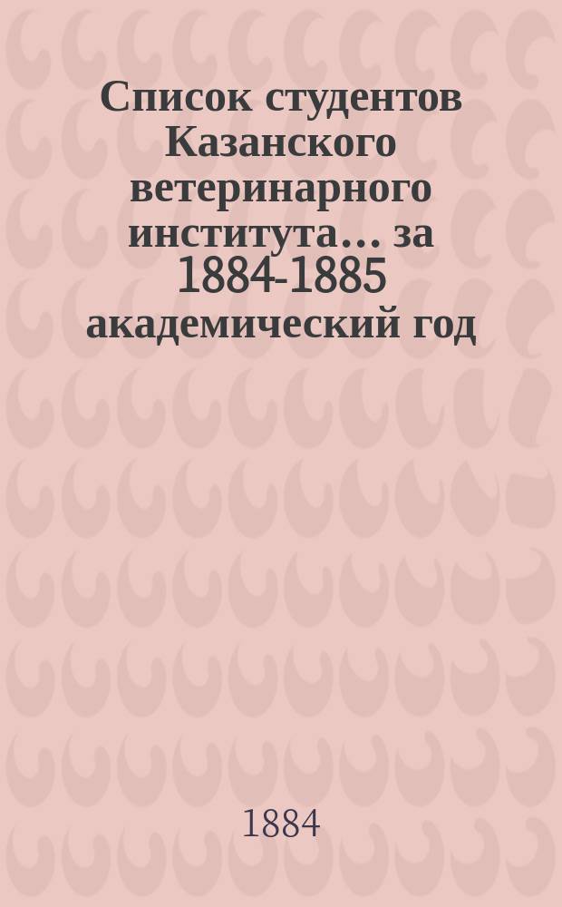 Список студентов Казанского ветеринарного института... ... за 1884-1885 академический год